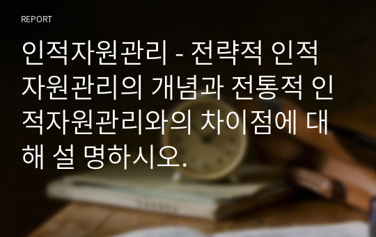 인적자원관리 - 전략적 인적자원관리의 개념과 전통적 인적자원관리와의 차이점에 대해 설 명하시오.