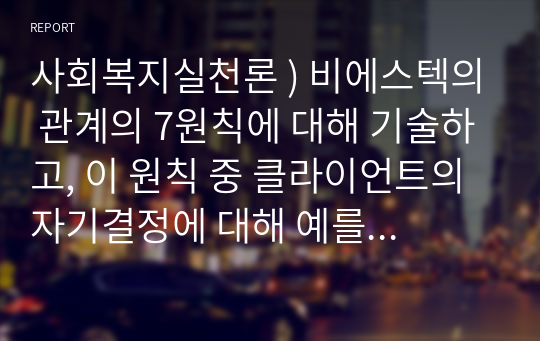 사회복지실천론 ) 비에스텍의 관계의 7원칙에 대해 기술하고, 이 원칙 중 클라이언트의 자기결정에 대해 예를 들어 설명하시오.