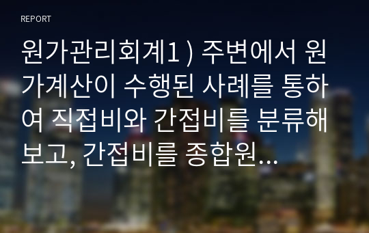 원가관리회계1 ) 주변에서 원가계산이 수행된 사례를 통하여 직접비와 간접비를 분류해보고, 간접비를 종합원가계산방식중 어느 방식을 사용했는지를 설명하고 해당 방식으로 원가계산을 간략히 제시해보세요.