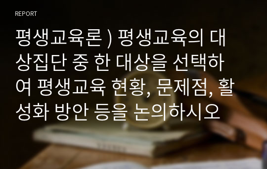 평생교육론 ) 평생교육의 대상집단 중 한 대상을 선택하여 평생교육 현황, 문제점, 활성화 방안 등을 논의하시오