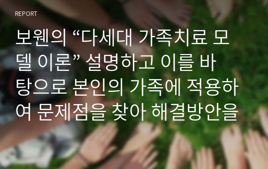 보웬의 “다세대 가족치료 모델 이론” 설명하고 이를 바탕으로 본인의 가족에 적용하여 문제점을 찾아 해결방안을