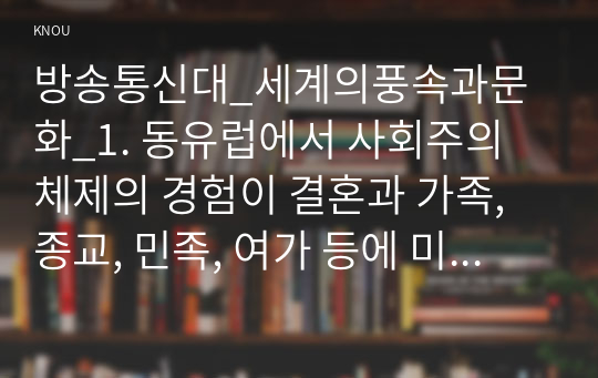 방송통신대_세계의풍속과문화_1. 동유럽에서 사회주의 체제의 경험이 결혼과 가족, 종교, 민족, 여가 등에 미친 영향을 서술하시오. 2. 도서 동남아와 대륙 동남아의 가족과 종교가 각기 어떻게 다른지를 구체적인 사례를 들어 서술하시오.