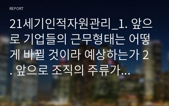 21세기인적자원관리_1. 앞으로 기업들의 근무형태는 어떻게 바뀔 것이라 예상하는가 2. 앞으로 조직의 주류가 될 MZ세대의 채용 시 HR부서에서는 이들의 어떤 특징들을 주목해야 하는가 3. 우수한 MZ세대를 채용하기 위해 전통적인 채용 프로세스는 어떻게 변화되어야 하는가