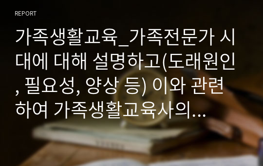 가족생활교육_가족전문가 시대에 대해 설명하고(도래원인, 필요성, 양상 등) 이와 관련하여 가족생활교육사의 역할 및 전망에 대하여 자신의 의견을 반영하여 설명하세요.