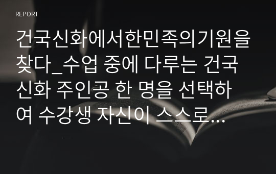 건국신화에서한민족의기원을찾다_수업 중에 다루는 건국신화 주인공 한 명을 선택하여 수강생 자신이 스스로 평가한 후, 그 인물의 삶과 관련한 자신의 실제 경험담과 견해를 정리하기