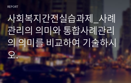 사회복지간전실습과제_사례관리의 의미와 통합사례관리의 의미를 비교하여 기술하시오.