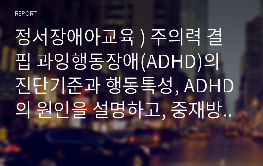 정서장애아교육 ) 주의력 결핍 과잉행동장애(ADHD)의 진단기준과 행동특성, ADHD의 원인을 설명하고, 중재방법에 대해 서술하시오.