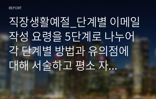 직장생활예절_단계별 이메일 작성 요령을 5단계로 나누어 각 단계별 방법과 유의점에 대해 서술하고 평소 자신의 이메일 습관과 비교하여 자신이 직장에서 이메일을 보낼 때 보완해야 할 점에 대해 서술하시오.