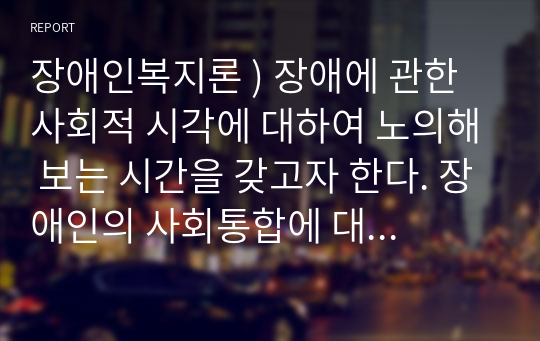 장애인복지론 ) 장애에 관한 사회적 시각에 대하여 노의해 보는 시간을 갖고자 한다. 장애인의 사회통합에 대한 우리나라의 에 대해 정적 또는 긍정적 사례에 대해 조사하고 논하시오.