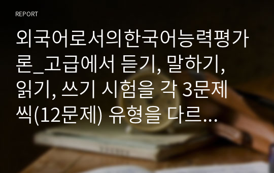 외국어로서의한국어능력평가론_고급에서 듣기, 말하기, 읽기, 쓰기 시험을 각 3문제 씩(12문제) 유형을 다르게 해서 출제하고 출제 의도를 기술하시오.