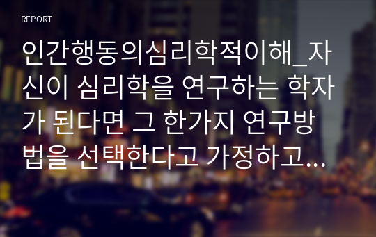 인간행동의심리학적이해_자신이 심리학을 연구하는 학자가 된다면 그 한가지 연구방법을 선택한다고 가정하고 어떤 연구를 어떤 과학적 방법을 통해 실제 연구를 해볼 수 있는지에 대한 방안을 생각하여 구체적으로 기술하시오.