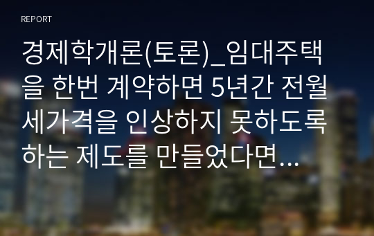 경제학개론(토론)_임대주택을 한번 계약하면 5년간 전월세가격을 인상하지 못하도록 하는 제도를 만들었다면 전월세를 사는 서민 세입자들에게 좋은 것인지 나쁜 것인지 논리적 근거를 들어 찬반 토론하시오.