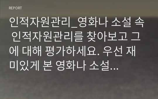 인적자원관리_영화나 소설 속 인적자원관리를 찾아보고 그에 대해 평가하세요. 우선 재미있게 본 영화나 소설에서 인적자원관리와 관련된 부분을 찾아보세요. 인적자원관리의 프로세스 중 한가지만을 보여주고 있는 경우라도 무방합니다. 등장인물들의 인적자원관리 방식을 관찰하고, 그에 대해 평가하세요.