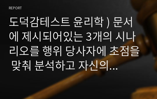 도덕감테스트 윤리학 ) 문서에 제시되어있는 3개의 시나리오를 행위 당사자에 초점을 맞춰 분석하고 자신의 관점을 적는 과제. 법과 도덕성 그리고 처벌에 관한 관점.