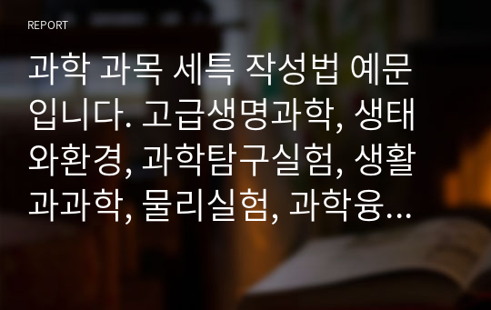 과학 과목 세특 작성법 예문입니다. 고급생명과학, 생태와환경, 과학탐구실험, 생활과과학, 물리실험, 과학융합과학 총 6개 과목으로 구성되어 있습니다. 대학이 요구하는 기준에 맞게 잘 작성된 예문입니다.