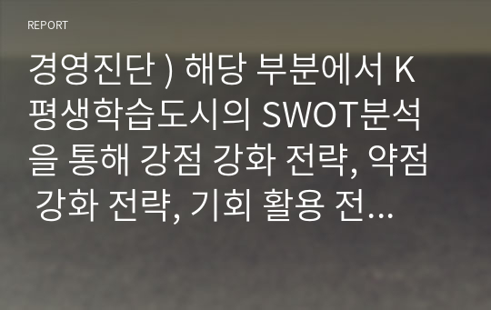 경영진단 ) 해당 부분에서 K평생학습도시의 SWOT분석 을 통해 강점 강화 전략, 약점 강화 전략, 기회 활용 전략, 위협 극복 전략 을 볼수있습니다. 본인 주변에 있는 평생교육기관의 경영전략 및 대표 프로그램을 기술하고, 개