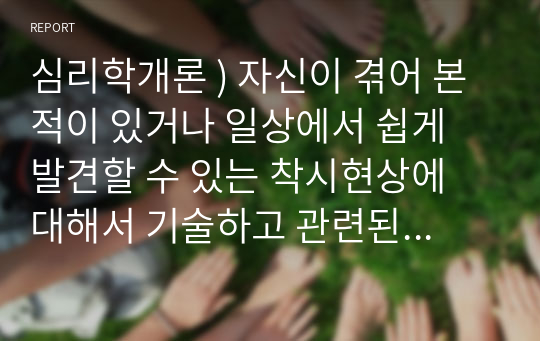 심리학개론 ) 자신이 겪어 본 적이 있거나 일상에서 쉽게 발견할 수 있는 착시현상에 대해서 기술하고 관련된 지각 및 감각 이론에 대해서 논하시오