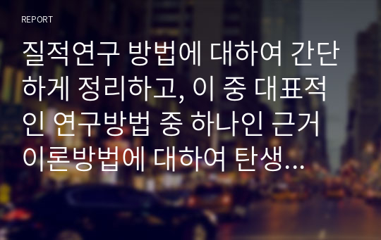 질적연구 방법에 대하여 간단하게 정리하고, 이 중 대표적인 연구방법 중 하나인 근거이론방법에 대하여 탄생, 정의, 채택이유, 장단점에 대하여 아래의 형태와 같이 서술하시오.