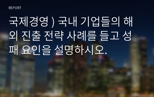 국제경영 ) 국내 기업들의 해외 진출 전략 사례를 들고 성패 요인을 설명하시오.