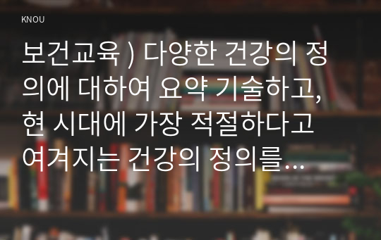 보건교육 ) 다양한 건강의 정의에 대하여 요약 기술하고, 현 시대에 가장 적절하다고 여겨지는 건강의 정의를 본인의 견해와 함께 간략히 기술. 타나힐의 건강증진 요소에 대하여 기술