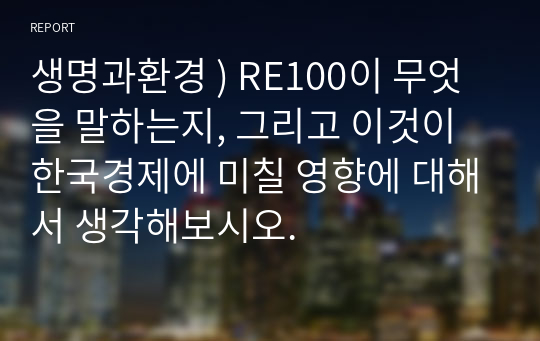 생명과환경 ) RE100이 무엇을 말하는지, 그리고 이것이 한국경제에 미칠 영향에 대해서 생각해보시오.