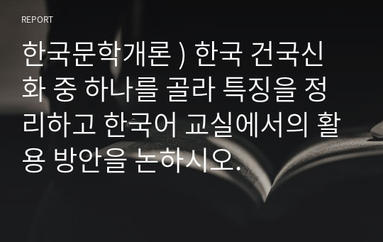 한국문학개론 ) 한국 건국신화 중 하나를 골라 특징을 정리하고 한국어 교실에서의 활용 방안을 논하시오.