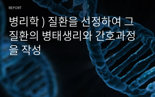 병리학 ) 질환을 선정하여 그 질환의 병태생리와 간호과정을 작성