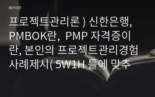 프로젝트관리론 ) 신한은행, PMBOK란,  PMP 자격증이란, 본인의 프로젝트관리경험사례제시( 5W1H 틀에 맞추어서)