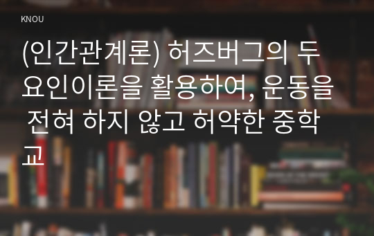 (인간관계론) 허즈버그의 두 요인이론을 활용하여, 운동을 전혀 하지 않고 허약한 중학교