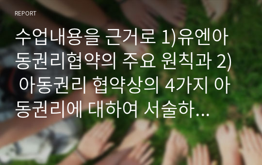 수업내용을 근거로 1)유엔아동권리협약의 주요 원칙과 2) 아동권리 협약상의 4가지 아동권리에 대하여 서술하고 3)현재 한국의 아동권리 협약의 이행 상황에 대한 자신의 의견과 그렇게 생각하는 이유에 대해 서술하시오.