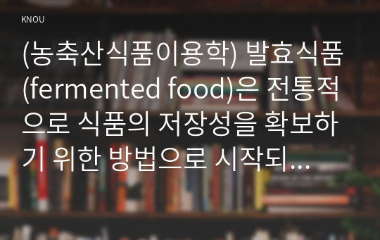 (농축산식품이용학) 발효식품(fermented food)은 전통적으로 식품의 저장성을 확보하기 위한 방법으로 시작되었으나 미생물의 작용에 의해 새로운 성분이 합성되어 가치가 창출되는 좋은 식품으로 인정받고 있다. 본인이 좋아하는 발효식품 1가지를 선택하여 해당 식품의 제조와 특성, 가치에 대하여 서술하시오. 