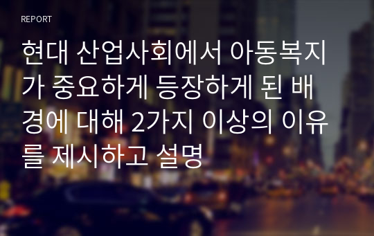 현대 산업사회에서 아동복지가 중요하게 등장하게 된 배경에 대해 2가지 이상의 이유를 제시하고 설명