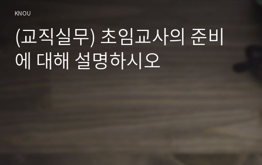 (교직실무) 초임교사의 준비에 대해 설명하시오