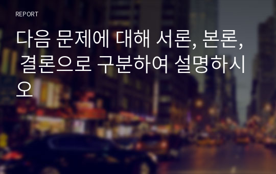 다음 문제에 대해 서론, 본론, 결론으로 구분하여 설명하시오