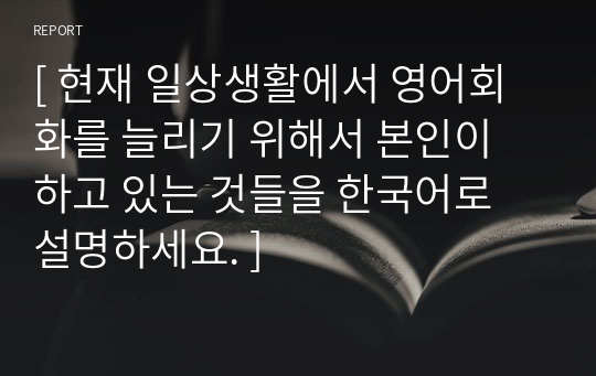 [ 현재 일상생활에서 영어회화를 늘리기 위해서 본인이 하고 있는 것들을 한국어로 설명하세요. ]