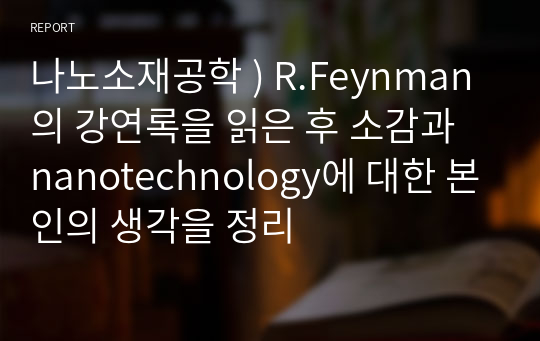 나노소재공학 ) R.Feynman의 강연록을 읽은 후 소감과 nanotechnology에 대한 본인의 생각을 정리