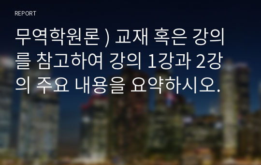 무역학원론 ) 교재 혹은 강의를 참고하여 강의 1강과 2강의 주요 내용을 요약하시오.