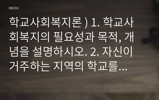 학교사회복지론 ) 1. 학교사회복지의 필요성과 목적, 개념을 설명하시오. 2. 자신이 거주하는 지역의 학교를 한 곳 선정하여, 학교명, 주소, 학교 및 지역의 지리적 사회적 특성을 기술하시오.