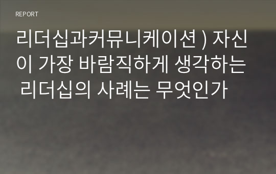 리더십과커뮤니케이션 ) 자신이 가장 바람직하게 생각하는 리더십의 사례는 무엇인가