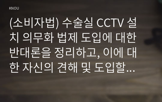 (소비자법) 수술실 CCTV 설치 의무화 법제 도입에 대한 반대론을 정리하고, 이에 대한 자신의 견해 및 도입할 경우