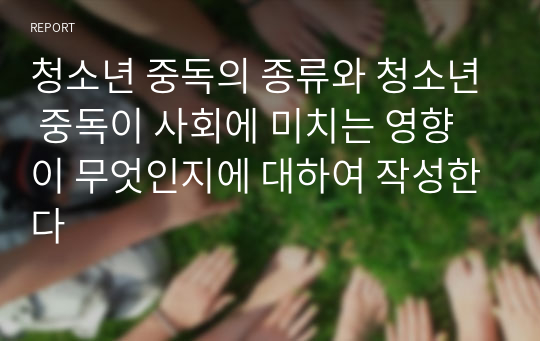 청소년 중독의 종류와 청소년 중독이 사회에 미치는 영향이 무엇인지에 대하여 작성한다