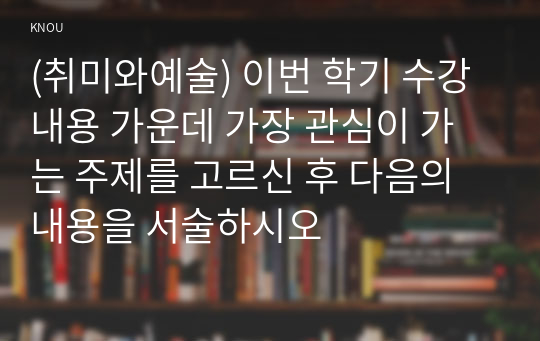 (취미와예술) 이번 학기 수강 내용 가운데 가장 관심이 가는 주제를 고르신 후 다음의 내용을 서술하시오