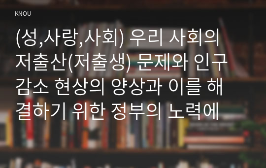 (성,사랑,사회) 우리 사회의 저출산(저출생) 문제와 인구감소 현상의 양상과 이를 해결하기 위한 정부의 노력에