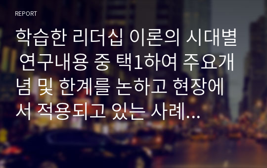 학습한 리더십 이론의 시대별 연구내용 중 택1하여 주요개념 및 한계를 논하고 현장에서 적용되고 있는 사례를 찾아 분석