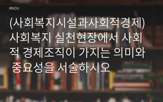 (사회복지시설과사회적경제) 사회복지 실천현장에서 사회적 경제조직이 가지는 의미와 중요성을 서술하시오