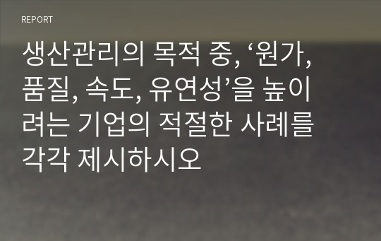 생산관리의 목적 중, ‘원가, 품질, 속도, 유연성’을 높이려는 기업의 적절한 사례를 각각 제시하시오