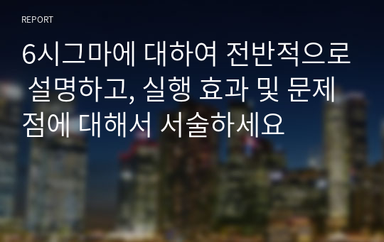 6시그마에 대하여 전반적으로 설명하고, 실행 효과 및 문제점에 대해서 서술하세요