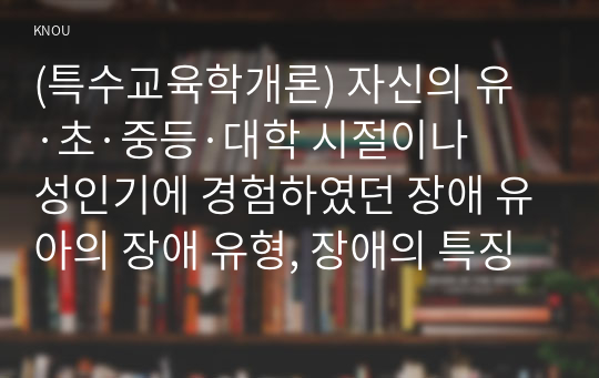 (특수교육학개론) 자신의 유·초·중등·대학 시절이나 성인기에 경험하였던 장애 유아의 장애 유형, 장애의 특징에