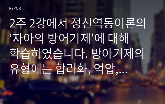 2주 2강에서 정신역동이론의 ‘자아의 방어기제’에 대해 학습하였습니다. 방아기제의 유형에는 합리화, 억압, 전치 등 매우 다양한 유형들이 있는데, 자신이 자주 사용하는 방어기제는 무엇인지 실례를 최소 3개 이상 들어 보고 그러한 방어기제의 이면에 있는 자신의 심리에 대해 생각해본 후 그 내용을 보고서로 작성해 제출하세요