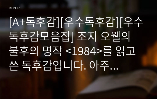 [A+독후감][우수독후감][우수독후감모음집] 조지 오웰의 불후의 명작 &lt;1984&gt;를 읽고 쓴 독후감입니다. 아주 괴롭고 끔찍한 독재 국가인 1984를 만나보실 수 있을 것입니다. 조지 오웰이 지금으로부터 73년 전에 예언한 상황이 정확히 맞아떨어졌다는 것을 실감할 수 있습니다.